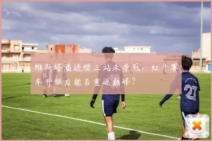 维斯塔潘连续三站未夺冠,红牛赛车升级后能否重返巅峰?