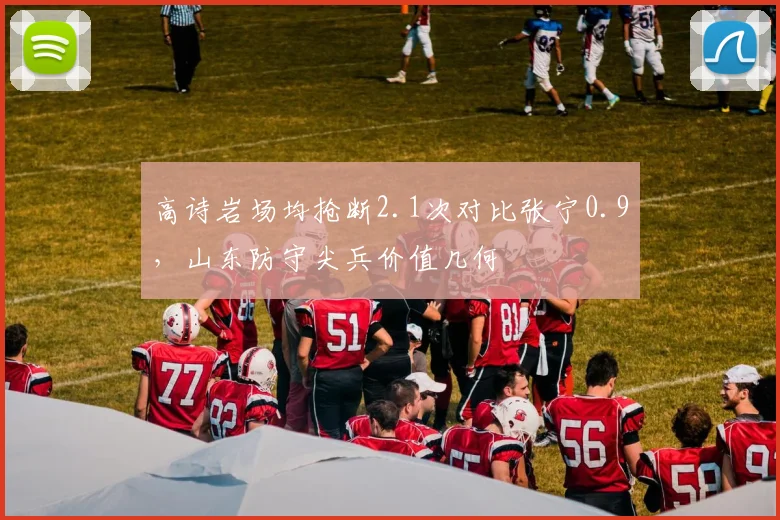 高诗岩场均抢断2.1次对比张宁0.9,山东防守尖兵价值几何