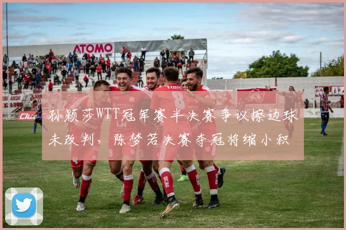 孙颖莎WTT冠军赛半决赛争议擦边球未改判,陈梦若决赛夺冠将缩小积分差至300分