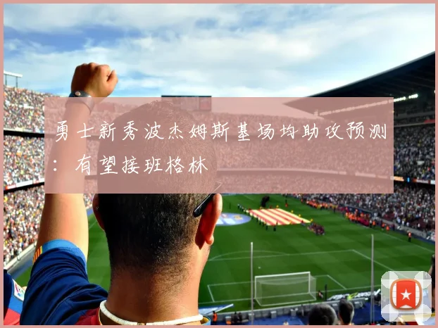 勇士新秀波杰姆斯基场均助攻预测:有望接班格林