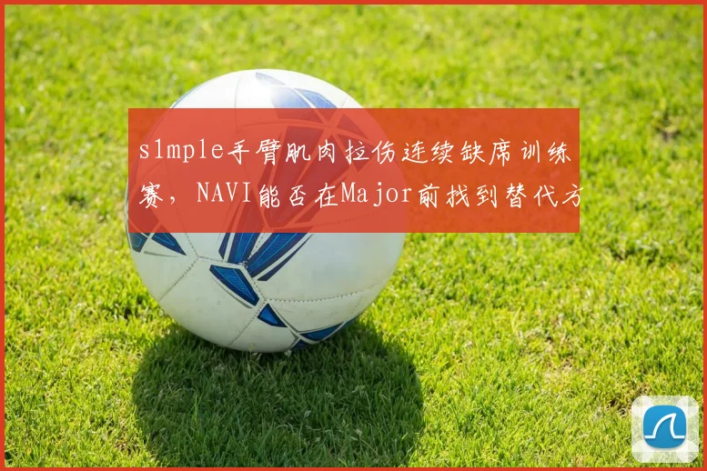 s1mple手臂肌肉拉伤连续缺席训练赛,NAVI能否在Major前找到替代方案?